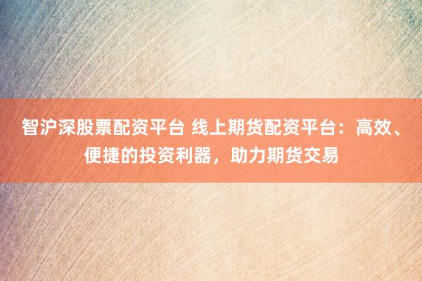 智沪深股票配资平台 线上期货配资平台：高效、便捷的投资利器，助力期货交易