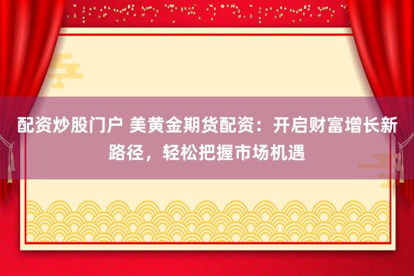 配资炒股门户 美黄金期货配资：开启财富增长新路径，轻松把握市场机遇