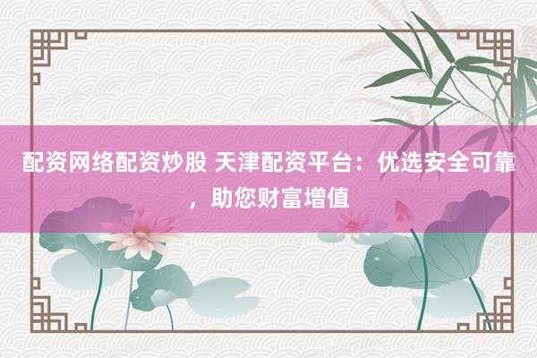 配资网络配资炒股 天津配资平台：优选安全可靠，助您财富增值