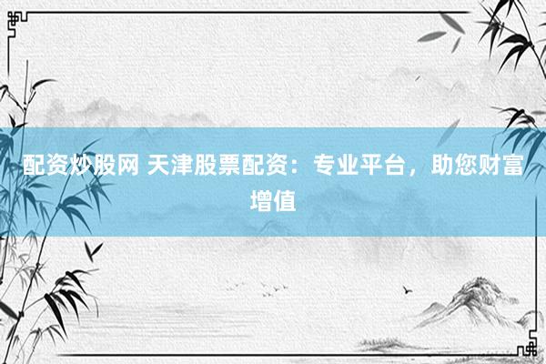 配资炒股网 天津股票配资：专业平台，助您财富增值