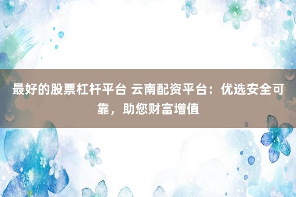 最好的股票杠杆平台 云南配资平台：优选安全可靠，助您财富增值
