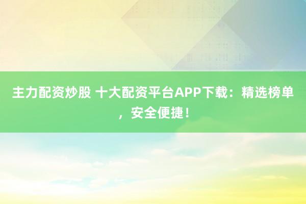 主力配资炒股 十大配资平台APP下载：精选榜单，安全便捷！