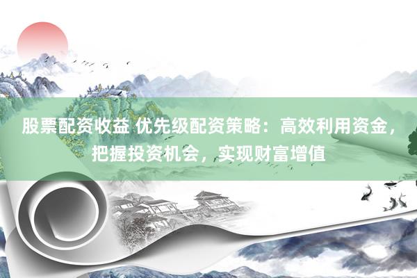股票配资收益 优先级配资策略：高效利用资金，把握投资机会，实现财富增值