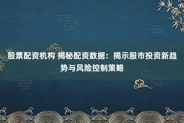 股票配资机构 揭秘配资数据：揭示股市投资新趋势与风险控制策略