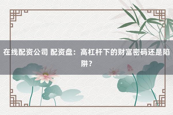 在线配资公司 配资盘：高杠杆下的财富密码还是陷阱？