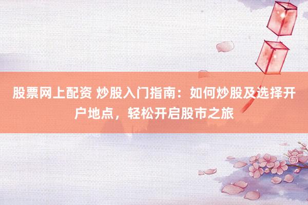 股票网上配资 炒股入门指南：如何炒股及选择开户地点，轻松开启股市之旅