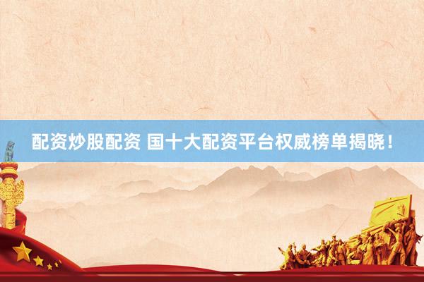 配资炒股配资 国十大配资平台权威榜单揭晓！