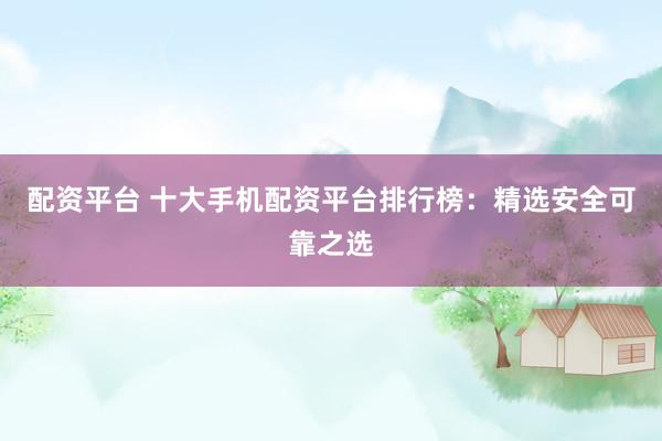 配资平台 十大手机配资平台排行榜：精选安全可靠之选