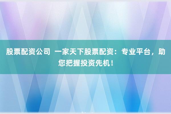 股票配资公司  一家天下股票配资：专业平台，助您把握投资先机！