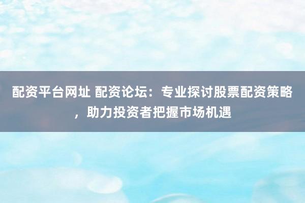 配资平台网址 配资论坛：专业探讨股票配资策略，助力投资者把握市场机遇