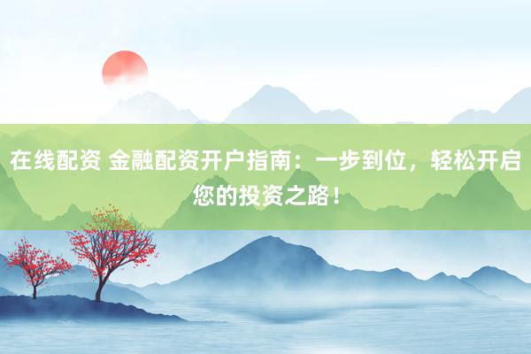 在线配资 金融配资开户指南：一步到位，轻松开启您的投资之路！