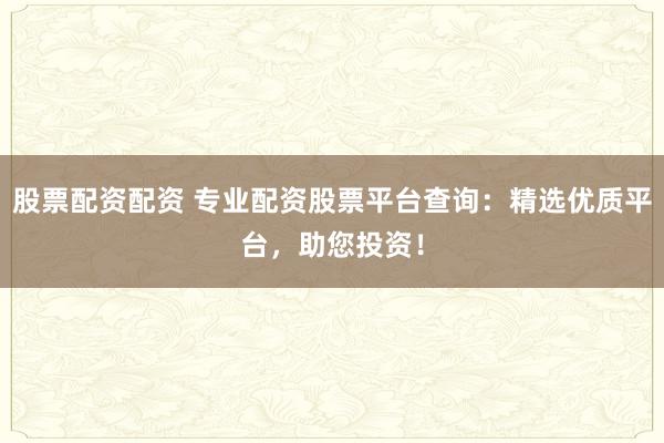 股票配资配资 专业配资股票平台查询：精选优质平台，助您投资！
