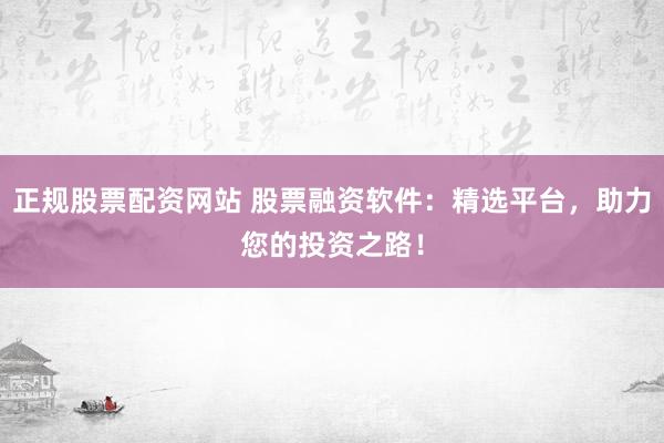 正规股票配资网站 股票融资软件：精选平台，助力您的投资之路！