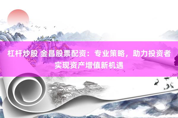 杠杆炒股 金昌股票配资：专业策略，助力投资者实现资产增值新机遇