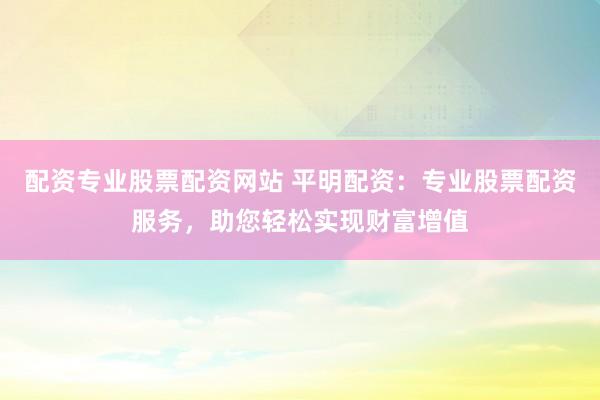 配资专业股票配资网站 平明配资：专业股票配资服务，助您轻松实现财富增值