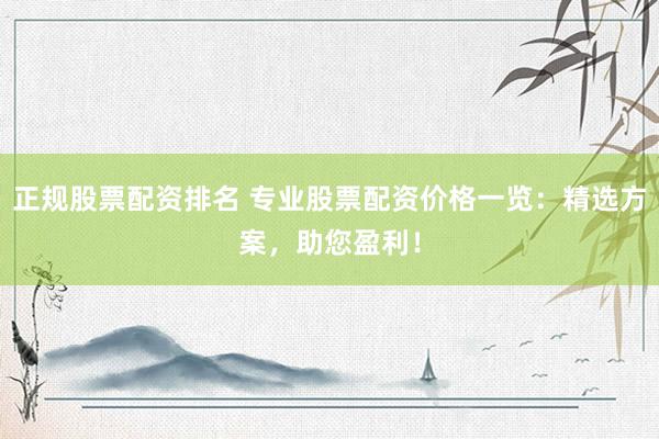 正规股票配资排名 专业股票配资价格一览：精选方案，助您盈利！