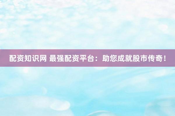 配资知识网 最强配资平台：助您成就股市传奇！