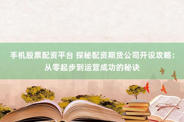 手机股票配资平台 探秘配资期货公司开设攻略：从零起步到运营成功的秘诀