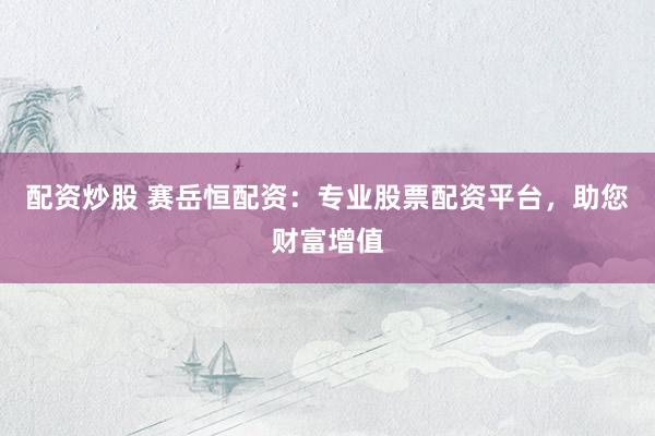 配资炒股 赛岳恒配资：专业股票配资平台，助您财富增值