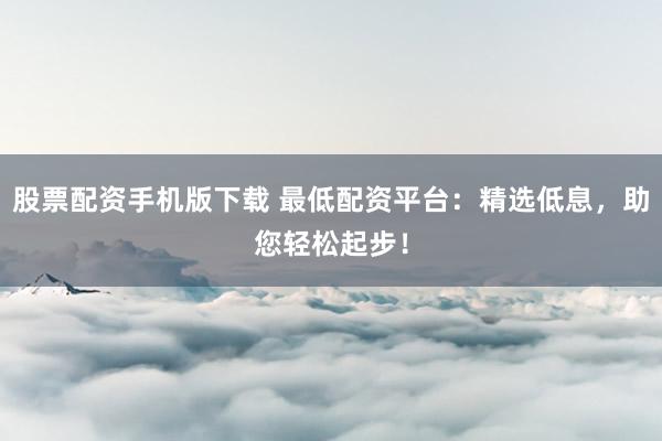 股票配资手机版下载 最低配资平台：精选低息，助您轻松起步！