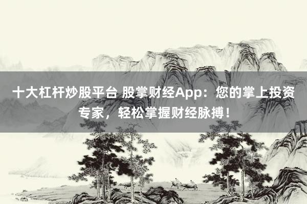 十大杠杆炒股平台 股掌财经App：您的掌上投资专家，轻松掌握财经脉搏！