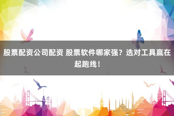 股票配资公司配资 股票软件哪家强？选对工具赢在起跑线！