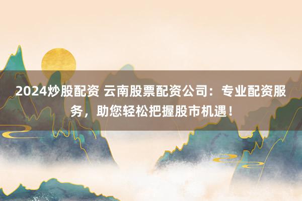 2024炒股配资 云南股票配资公司：专业配资服务，助您轻松把握股市机遇！
