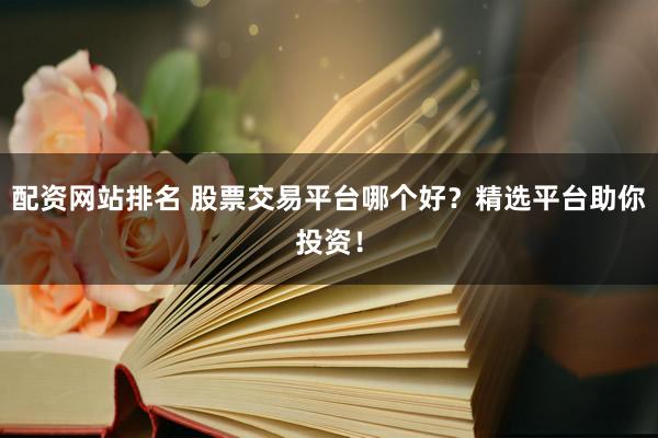 配资网站排名 股票交易平台哪个好？精选平台助你投资！
