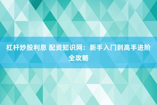 杠杆炒股利息 配资知识网:新手入门到高手进阶全攻略