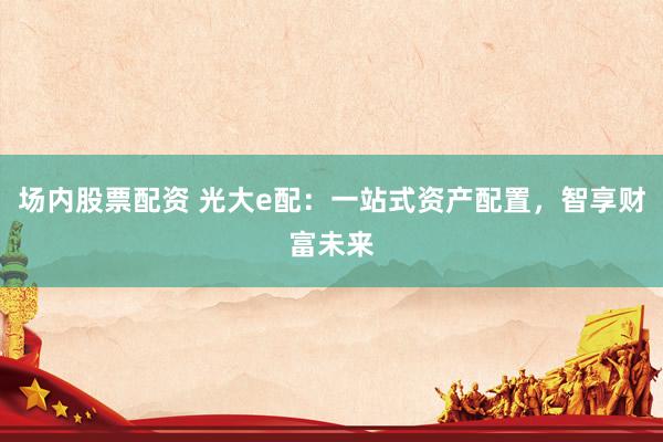 场内股票配资 光大e配:一站式资产配置,智享财富未来