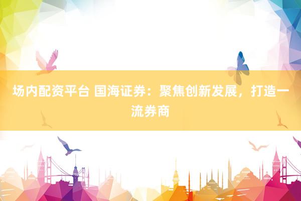 场内配资平台 国海证券:聚焦创新发展,打造一流券商