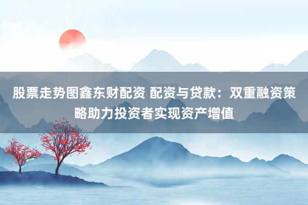 股票走势图鑫东财配资 配资与贷款:双重融资策略助力投资者实现资产增值