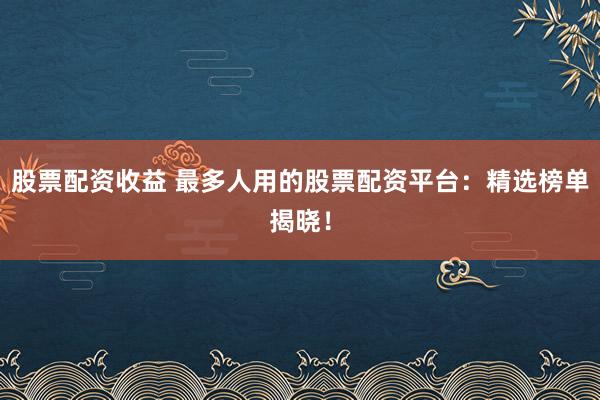 股票配资收益 最多人用的股票配资平台：精选榜单揭晓！