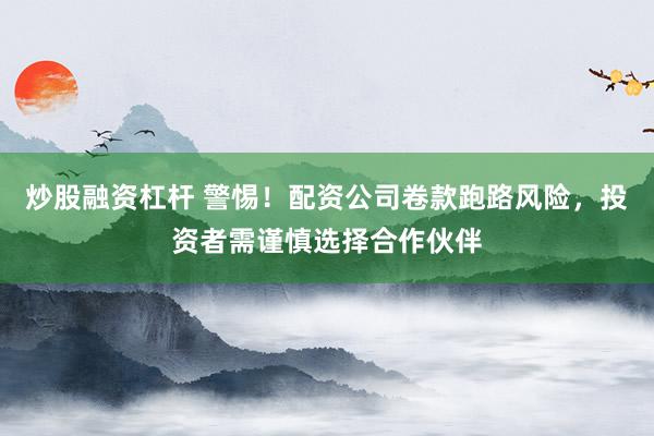 炒股融资杠杆 警惕！配资公司卷款跑路风险，投资者需谨慎选择合作伙伴