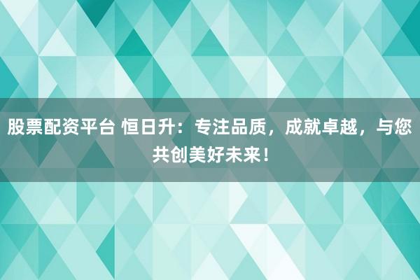 股票配资平台 恒日升:专注品质,成就卓越,与您共创美好未来!