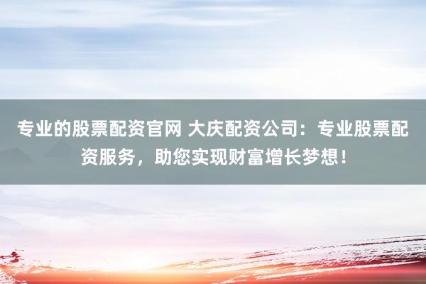 专业的股票配资官网 大庆配资公司：专业股票配资服务，助您实现财富增长梦想！