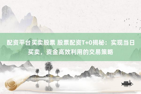 配资平台买卖股票 股票配资T+0揭秘：实现当日买卖，资金高效利用的交易策略
