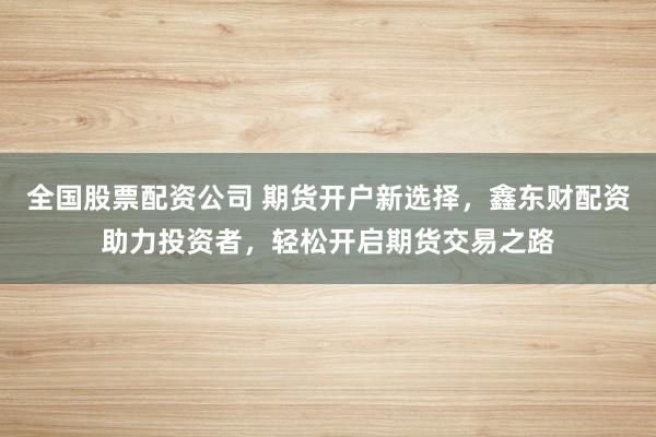 全国股票配资公司 期货开户新选择,鑫东财配资助力投资者,轻松开启期货交易之路