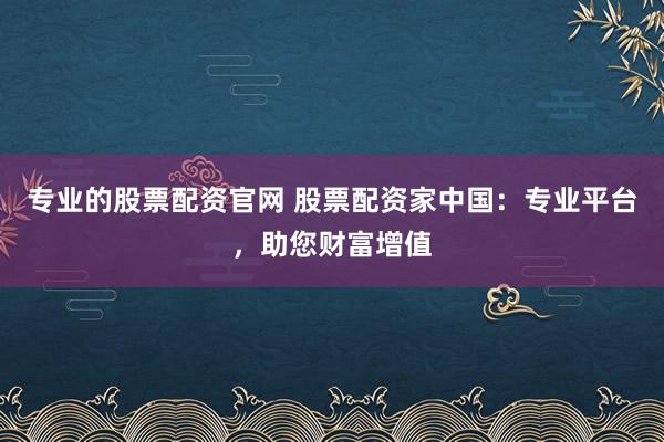 专业的股票配资官网 股票配资家中国：专业平台，助您财富增值