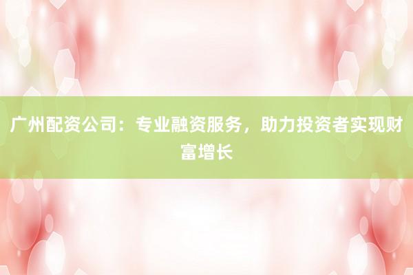 广州配资公司：专业融资服务，助力投资者实现财富增长