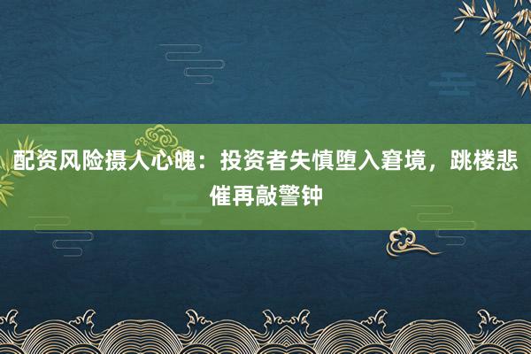 配资风险摄人心魄：投资者失慎堕入窘境，跳楼悲催再敲警钟