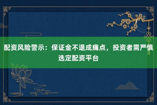 配资风险警示：保证金不退成痛点，投资者需严慎选定配资平台