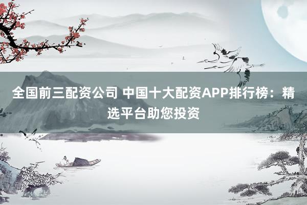 全国前三配资公司 中国十大配资APP排行榜：精选平台助您投资