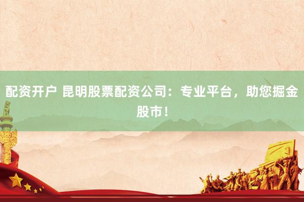 配资开户 昆明股票配资公司：专业平台，助您掘金股市！