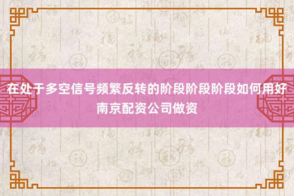 在处于多空信号频繁反转的阶段阶段阶段如何用好南京配资公司做资