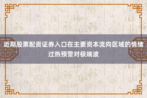 近期股票配资证券入口在主要资本流向区域的情绪过热预警对极端波