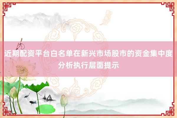 近期配资平台白名单在新兴市场股市的资金集中度分析执行层面提示
