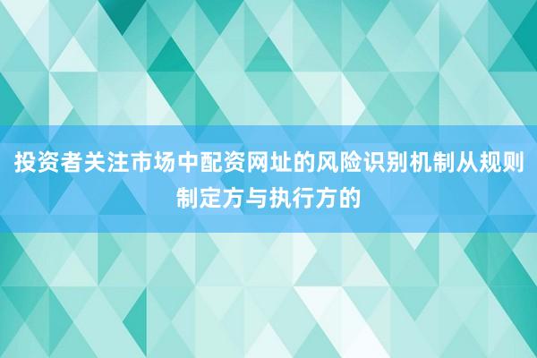 投资者关注市场中配资网址的风险识别机制从规则制定方与执行方的