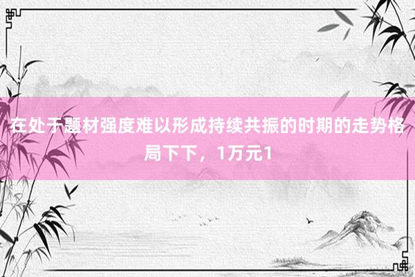 在处于题材强度难以形成持续共振的时期的走势格局下下，1万元1