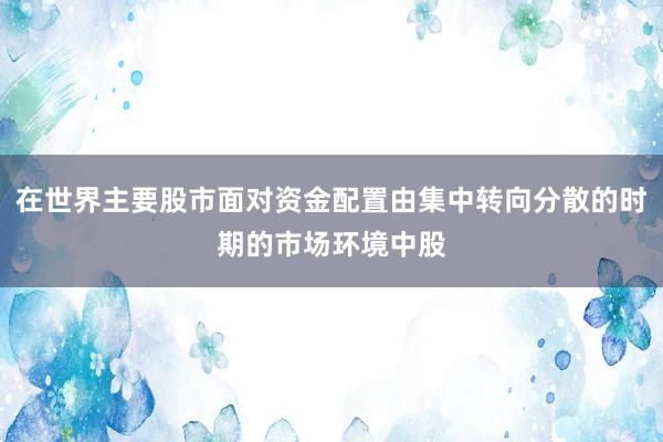 在世界主要股市面对资金配置由集中转向分散的时期的市场环境中股
